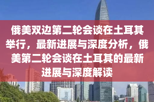 俄美双边第二轮会谈在土耳其举行，最新进展与深度分析，俄美第二轮会谈在土耳其的最新进展与深度解读