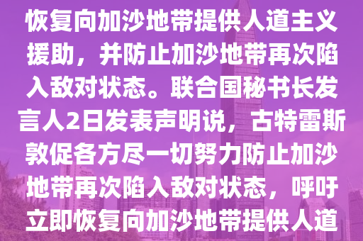 古特雷斯呼吁立即恢复向加沙提供人道援助2025／3／3 10：32：45    来源：新华社联合国秘书长古特雷斯2日呼吁立即恢复向加沙地带提供人道主义援助，并防止加沙地带再次陷入敌对状态。联合国秘书长发言人2日发表声明说，古特雷斯敦促各方尽一切努力防止加沙地带再次陷入敌对状态，呼吁立即恢复向加沙地带提供人道主义援助，以及释放所有被扣押人员。古特雷斯1日还在加沙地带停火协议第一阶段结束之日发表声明说