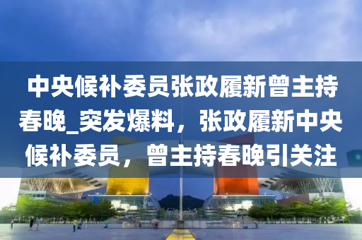 中央候补委员张政履新曾主持春晚_突发爆料，张政履新中央候补委员，曾主持春晚引关注