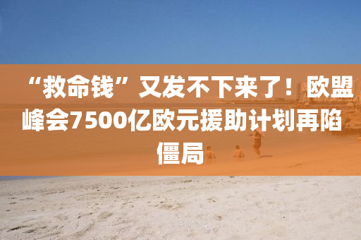 “救命钱”又发不下来了！欧盟峰会7500亿欧元援助计划再陷僵局