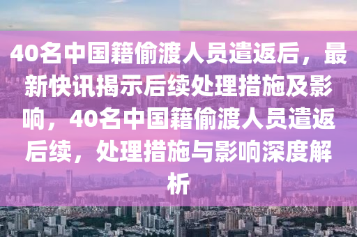 40名中国籍偷渡人员遣返后，最新快讯揭示后续处理措施及影响，40名中国籍偷渡人员遣返后续，处理措施与影响深度解析