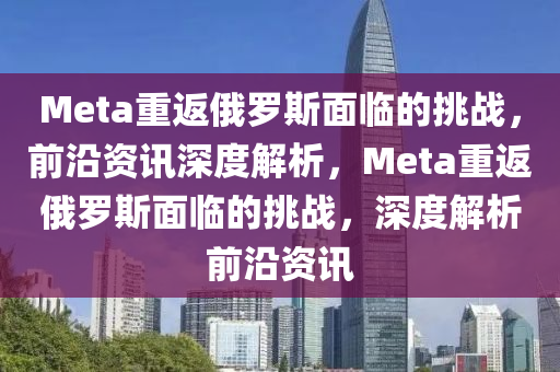 Meta重返俄罗斯面临的挑战，前沿资讯深度解析，Meta重返俄罗斯面临的挑战，深度解析前沿资讯
