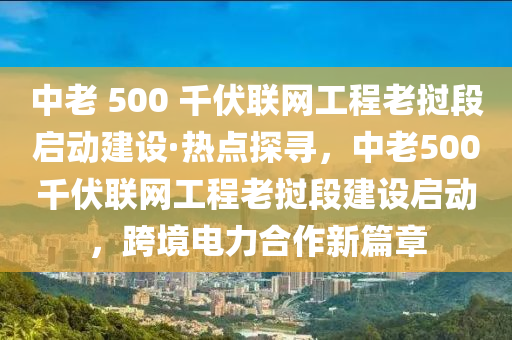 中老 500 千伏联网工程老挝段启动建设·热点探寻，中老500千伏联网工程老挝段建设启动，跨境电力合作新篇章
