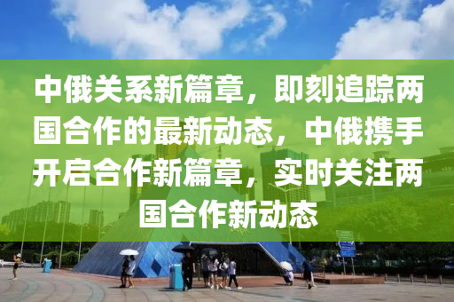 中俄关系新篇章，即刻追踪两国合作的最新动态，中俄携手开启合作新篇章，实时关注两国合作新动态