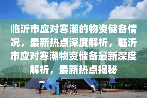 临沂市应对寒潮的物资储备情况，最新热点深度解析，临沂市应对寒潮物资储备最新深度解析，最新热点揭秘