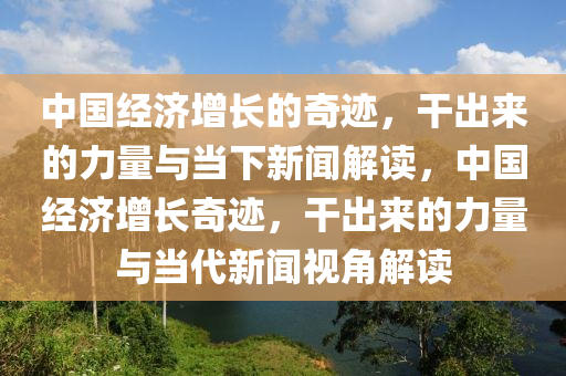 中国经济增长的奇迹，干出来的力量与当下新闻解读，中国经济增长奇迹，干出来的力量与当代新闻视角解读