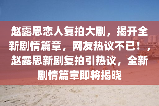 赵露思恋人复拍大剧，揭开全新剧情篇章，网友热议不已！，赵露思新剧复拍引热议，全新剧情篇章即将揭晓