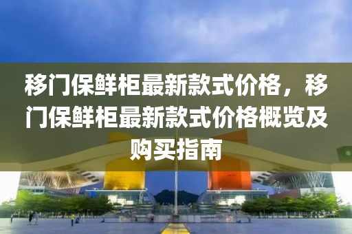 移门保鲜柜最新款式价格，移门保鲜柜最新款式价格概览及购买指南