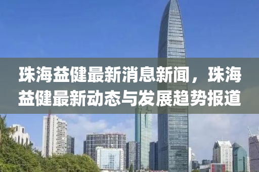 珠海益健最新消息新闻，珠海益健最新动态与发展趋势报道