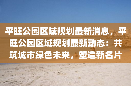 平旺公园区域规划最新消息，平旺公园区域规划最新动态：共筑城市绿色未来，塑造新名片