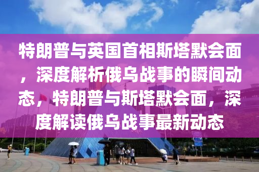 特朗普与英国首相斯塔默会面，深度解析俄乌战事的瞬间动态，特朗普与斯塔默会面，深度解读俄乌战事最新动态