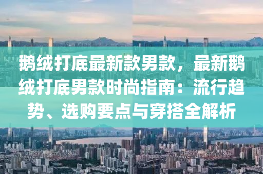 鹅绒打底最新款男款，最新鹅绒打底男款时尚指南：流行趋势、选购要点与穿搭全解析