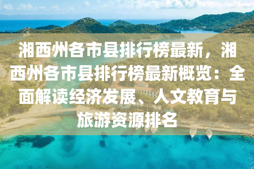 湘西州各市县排行榜最新，湘西州各市县排行榜最新概览：全面解读经济发展、人文教育与旅游资源排名