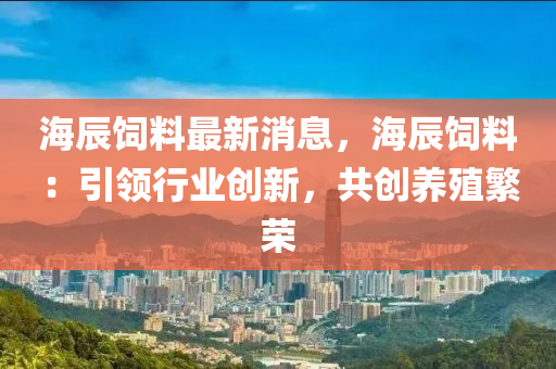海辰饲料最新消息，海辰饲料：引领行业创新，共创养殖繁荣