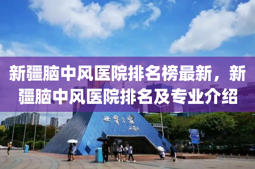 新疆脑中风医院排名榜最新，新疆脑中风医院排名及专业介绍