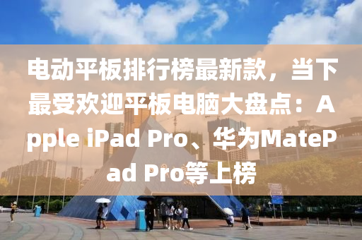 电动平板排行榜最新款，当下最受欢迎平板电脑大盘点：Apple ipads Pro、华为MatePad Pro等上榜