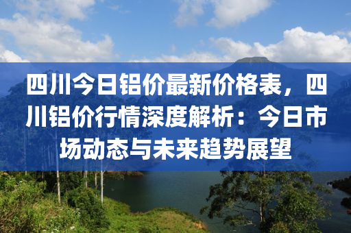 四川今日铝价最新价格表，四川铝价行情深度解析：今日市场动态与未来趋势展望