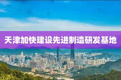 天津加快建设先进制造研发基地