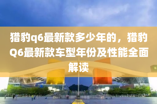 猎豹q6最新款多少年的，猎豹Q6最新款车型年份及性能全面解读