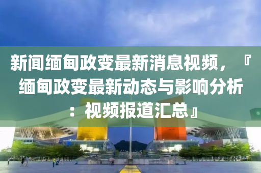 新闻缅甸政变最新消息视频，『缅甸政变最新动态与影响分析：视频报道汇总』