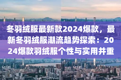 冬羽绒服最新款2024爆款，最新冬羽绒服潮流趋势探索：2024爆款羽绒服个性与实用并重