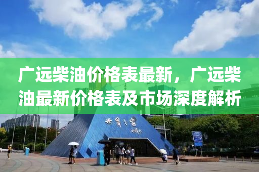 广远柴油价格表最新，广远柴油最新价格表及市场深度解析