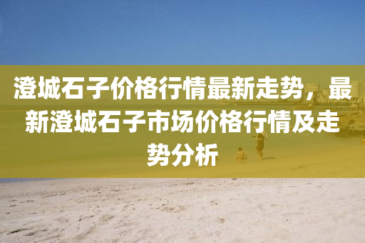 澄城石子价格行情最新走势，最新澄城石子市场价格行情及走势分析