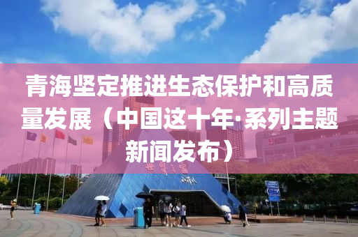 青海坚定推进生态保护和高质量发展（中国这十年·系列主题新闻发布）