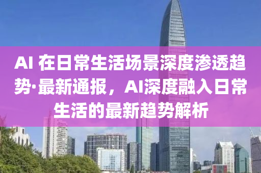 AI 在日常生活场景深度渗透趋势·最新通报，AI深度融入日常生活的最新趋势解析