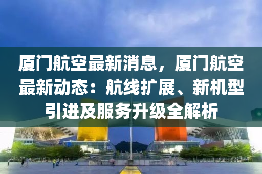 厦门航空最新消息，厦门航空最新动态：航线扩展、新机型引进及服务升级全解析