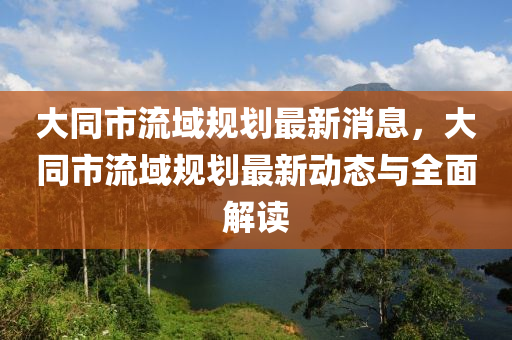 大同市流域规划最新消息，大同市流域规划最新动态与全面解读