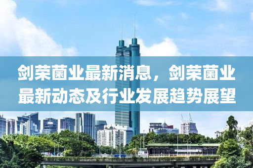 剑荣菌业最新消息，剑荣菌业最新动态及行业发展趋势展望