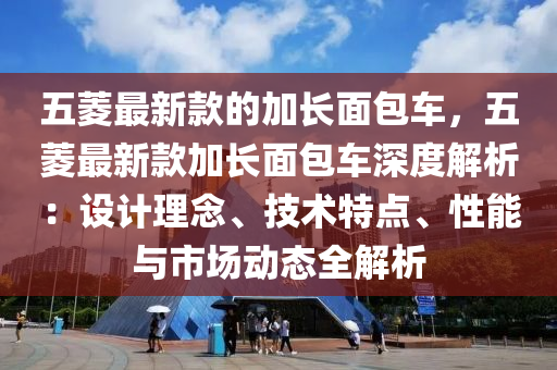 五菱最新款的加长面包车，五菱最新款加长面包车深度解析：设计理念、技术特点、性能与市场动态全解析