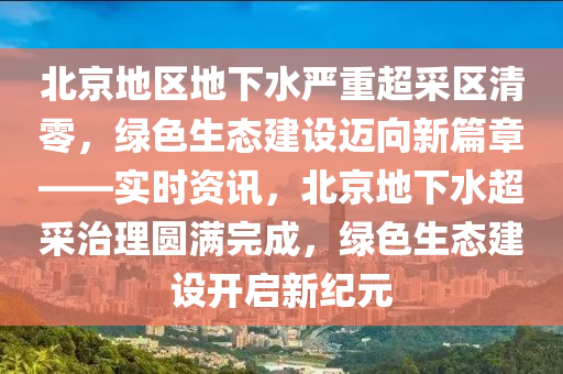北京地区地下水严重超采区清零，绿色生态建设迈向新篇章——实时资讯，北京地下水超采治理圆满完成，绿色生态建设开启新纪元