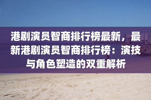 港剧演员智商排行榜最新，最新港剧演员智商排行榜：演技与角色塑造的双重解析