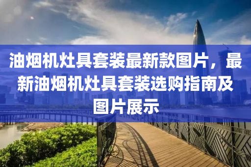 油烟机灶具套装最新款图片，最新油烟机灶具套装选购指南及图片展示