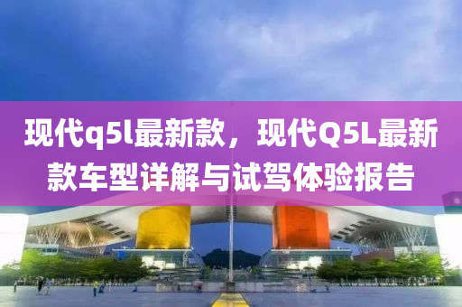 现代q5l最新款，现代Q5L最新款车型详解与试驾体验报告
