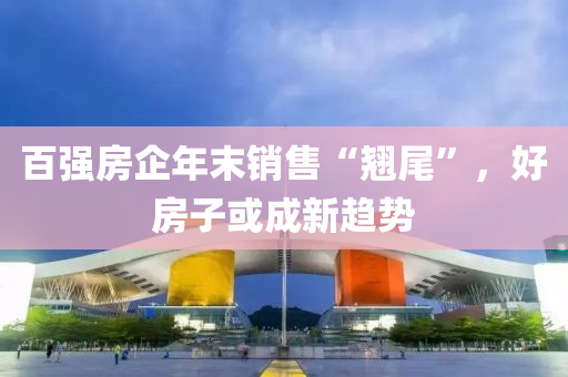 百强房企年末销售“翘尾”，好房子或成新趋势