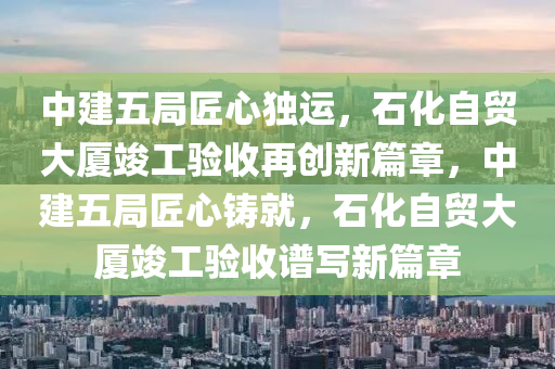 中建五局匠心独运，石化自贸大厦竣工验收再创新篇章，中建五局匠心铸就，石化自贸大厦竣工验收谱写新篇章