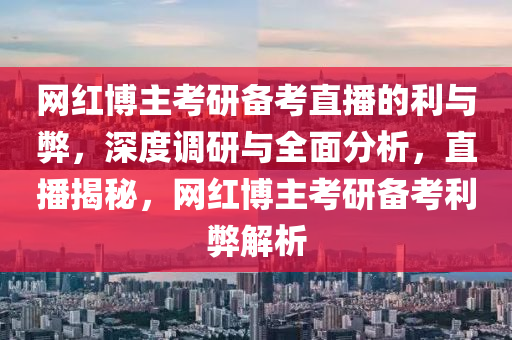 网红博主考研备考直播的利与弊，深度调研与全面分析，直播揭秘，网红博主考研备考利弊解析