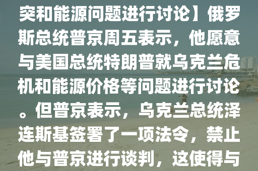 【普京：愿意与特朗普就俄乌冲突和能源问题进行讨论】俄罗斯总统普京周五表示，他愿意与美国总统特朗普就乌克兰危机和能源价格等问题进行讨论。但普京表示，乌克兰总统泽连斯基签署了一项法令，禁止他与普京进行谈判，这使得与乌克兰谈判的问题变得复杂。