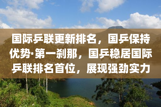 国际乒联更新排名，国乒保持优势·第一刹那，国乒稳居国际乒联排名首位，展现强劲实力