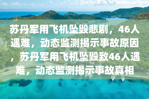苏丹军用飞机坠毁悲剧，46人遇难，动态监测揭示事故原因，苏丹军用飞机坠毁致46人遇难，动态监测揭示事故真相