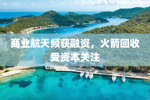 商业航天频获融资，火箭回收受资本关注