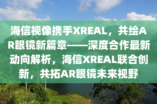海信视像携手XREAL，共绘AR眼镜新篇章——深度合作最新动向解析，海信XREAL联合创新，共拓AR眼镜未来视野