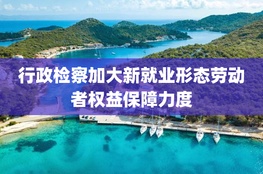 行政检察加大新就业形态劳动者权益保障力度