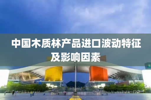 中国木质林产品进口波动特征及影响因素