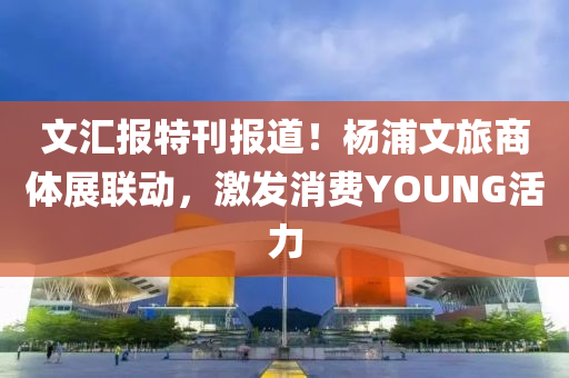 文汇报特刊报道！杨浦文旅商体展联动，激发消费YOUNG活力