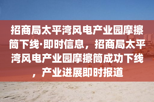 招商局太平湾风电产业园摩擦筒下线·即时信息，招商局太平湾风电产业园摩擦筒成功下线，产业进展即时报道
