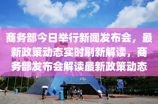 商务部今日举行新闻发布会，最新政策动态实时刷新解读，商务部发布会解读最新政策动态